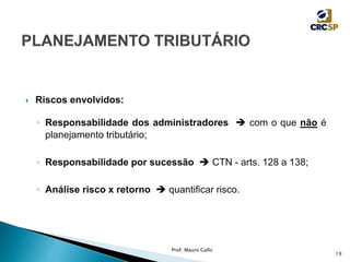  Riscos envolvidos:
◦ Responsabilidade dos administradores  com o que não é
planejamento tributário;
◦ Responsabilidade por sucessão  CTN - arts. 128 a 138;
◦ Análise risco x retorno  quantificar risco.
Prof. Mauro Gallo
19
 