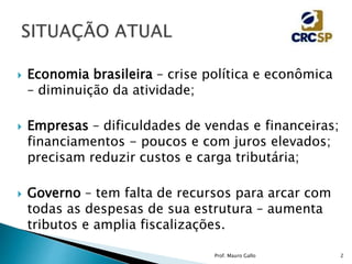  Economia brasileira – crise política e econômica
– diminuição da atividade;
 Empresas – dificuldades de vendas e financeiras;
financiamentos - poucos e com juros elevados;
precisam reduzir custos e carga tributária;
 Governo – tem falta de recursos para arcar com
todas as despesas de sua estrutura – aumenta
tributos e amplia fiscalizações.
Prof. Mauro Gallo 2
 
