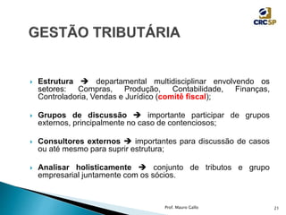  Estrutura  departamental multidisciplinar envolvendo os
setores: Compras, Produção, Contabilidade, Finanças,
Controladoria, Vendas e Jurídico (comitê fiscal);
 Grupos de discussão  importante participar de grupos
externos, principalmente no caso de contenciosos;
 Consultores externos  importantes para discussão de casos
ou até mesmo para suprir estrutura;
 Analisar holisticamente  conjunto de tributos e grupo
empresarial juntamente com os sócios.
Prof. Mauro Gallo 21
 