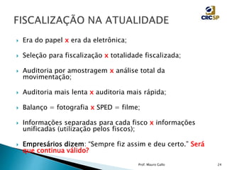  Era do papel x era da eletrônica;
 Seleção para fiscalização x totalidade fiscalizada;
 Auditoria por amostragem x análise total da
movimentação;
 Auditoria mais lenta x auditoria mais rápida;
 Balanço = fotografia x SPED = filme;
 Informações separadas para cada fisco x informações
unificadas (utilização pelos fiscos);
 Empresários dizem: “Sempre fiz assim e deu certo.” Será
que continua válido?
Prof. Mauro Gallo 24
 