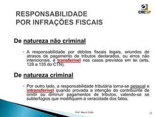 De natureza não criminal
 A responsabilidade por débitos fiscais legais, oriundos de
atrasos de pagamento de tributos declarados, ou erros não
intencionais, é transferível nos casos previstos em lei (arts.
128 a 135 do CTN).
De natureza criminal
 Por outro lado, a responsabilidade tributária torna-se pessoal e
intransferível quando provada a intenção do contribuinte de
omitir ou diminuir pagamentos de tributos, valendo-se se
subterfúgios que modifiquem a veracidade dos fatos.
Prof. Mauro Gallo 25
 