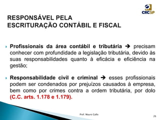  Profissionais da área contábil e tributária  precisam
conhecer com profundidade a legislação tributária, devido às
suas responsabilidades quanto à eficácia e eficiência na
gestão;
 Responsabilidade civil e criminal  esses profissionais
podem ser condenados por prejuízos causados à empresa,
bem como por crimes contra a ordem tributária, por dolo
(C.C. arts. 1.178 e 1.179).
Prof. Mauro Gallo
26
 