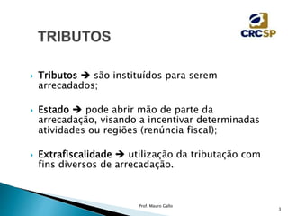  Tributos  são instituídos para serem
arrecadados;
 Estado  pode abrir mão de parte da
arrecadação, visando a incentivar determinadas
atividades ou regiões (renúncia fiscal);
 Extrafiscalidade  utilização da tributação com
fins diversos de arrecadação.
Prof. Mauro Gallo
3
 