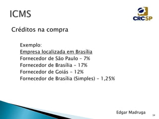 34
Edgar Madruga
Créditos na compra
Exemplo:
Empresa localizada em Brasília
Fornecedor de São Paulo – 7%
Fornecedor de Brasília – 17%
Fornecedor de Goiás – 12%
Fornecedor de Brasília (Simples) – 1,25%
 