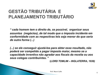 “ cada homem tem o direito de, se possível, organizar seus
assuntos (negócios), de tal modo que o imposto incidente em
conformidade com as respectivas leis seja menor do que seria
de outra forma (...)
(...) se ele conseguir ajustá-los para obter esse resultado, não
poderá ser compelido a pagar imposto maior, mesmo se a
capacidade inventiva não agradar aos fiscais da receita ou aos
seus colegas contribuintes. ”
(LORD TOMLIM – INGLATERRA, 1936)
Prof. Mauro Gallo
6
 