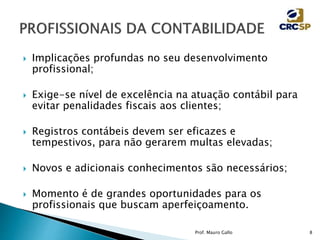  Implicações profundas no seu desenvolvimento
profissional;
 Exige-se nível de excelência na atuação contábil para
evitar penalidades fiscais aos clientes;
 Registros contábeis devem ser eficazes e
tempestivos, para não gerarem multas elevadas;
 Novos e adicionais conhecimentos são necessários;
 Momento é de grandes oportunidades para os
profissionais que buscam aperfeiçoamento.
Prof. Mauro Gallo 8
 