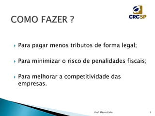  Para pagar menos tributos de forma legal;
 Para minimizar o risco de penalidades fiscais;
 Para melhorar a competitividade das
empresas.
Prof. Mauro Gallo 9
 