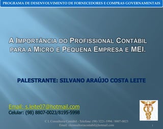 PROGRAMA DE DESENVOLVIMENTO DE FORNECEDORES E COMPRAS GOVERNAMENTAIS

PALESTRANTE: SILVANO ARAÚJO COSTA LEITE

Email: s.leite07@hotmail.com

Celular: (98) 8807-0023/8195-5998
C L Consultoria Contábil - Telefone: (98) 3221-1994 / 8807-0023
Email: clconsultoriacontabil@hotmail.com

1

 