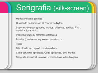 Serigrafia  (silk-screen) Matriz artesanal (ou não) Qualidade do impresso    Trama do Nylon Suportes diversos (papéis, tecidos, plásticos, acrílico, PVC, madeira, lona, vinil...) Pequena tiragem, formatos diferentes Brindes (camisetas, squeezes, canetas...) Traço Dificuldade em reproduzir Meios-Tons Cada cor, uma aplicação. Cada aplicação, uma matriz Serigrafia industrial (rotativa) – meios-tons, altas tiragens 