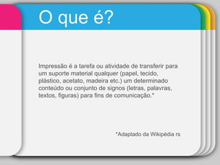 O que é?  Impressão é a tarefa ou atividade de transferir para um suporte material qualquer (papel, tecido, plástico, acetato, madeira etc.) um determinado conteúdo ou conjunto de signos (letras, palavras, textos, figuras) para fins de comunicação.*  *Adaptado da Wikipédia rs 
