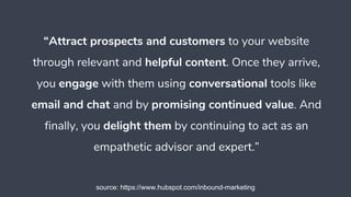 “Attract prospects and customers to your website
through relevant and helpful content. Once they arrive,
you engage with them using conversational tools like
email and chat and by promising continued value. And
finally, you delight them by continuing to act as an
empathetic advisor and expert.”
source: https://www.hubspot.com/inbound-marketing
 