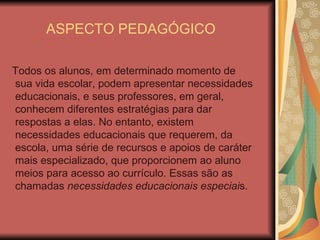 ASPECTO PEDAGÓGICO Todos os alunos, em determinado momento de sua vida escolar, podem apresentar necessidades educacionais, e seus professores, em geral, conhecem diferentes estratégias para dar respostas a elas. No entanto, existem necessidades educacionais que requerem, da escola, uma série de recursos e apoios de caráter mais especializado, que proporcionem ao aluno meios para acesso ao currículo. Essas são as chamadas  necessidades educacionais especiai s. 