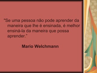 "Se uma pessoa não pode aprender da maneira que lhe é ensinada, é melhor ensiná-la da maneira que possa aprender.”    Mario Welchmann   