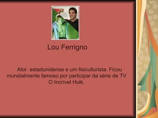 Lou Ferrigno  Ator  estadunidense e um fisiculturista. Ficou mundialmente famoso por participar da série de TV O Incrível Hulk. 