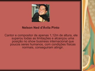Nelson Ned d'Ávila Pinto   Cantor e compositor de apenas 1,12m de altura, ele superou todas as limitações e alcançou uma posição no show business internacional que poucos seres humanos, com condições físicas normais, conseguiram atingir. 
