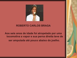 ROBERTO CARLOS BRAGA Aos seis anos de idade foi atropelado por uma locomotiva a vapor e sua perna direita teve de ser amputada até pouco abaixo do joelho .  