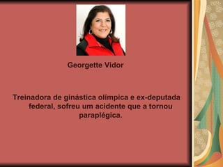 Georgette Vidor  Treinadora de ginástica olímpica e ex-deputada federal, sofreu um acidente que a tornou paraplégica. 