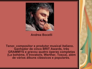 Andrea Bocelli  Tenor, compositor e produtor musical italiano. Ganhador de cinco BRIT Awards, três GRAMMYS e gravou quatro óperas completas (La bohéme, ll trovatore, Werther, Tosca), além de vários álbuns clássicos e populares.  