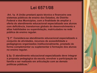 Lei 6571/08 Art. 1 o   A União prestará apoio técnico e financeiro aos sistemas públicos de ensino dos Estados, do Distrito Federal e dos Municípios, com a finalidade de ampliar a oferta do atendimento educacional especializado aos alunos com deficiência, transtornos globais do desenvolvimento e altas habilidades ou superdotação, matriculados na rede pública de ensino regular.  “ § 1º  Considera-se atendimento educacional especializado o conjunto de atividades, recursos de acessibilidade e pedagógicos organizados institucionalmente, prestado de forma complementar ou suplementar à formação dos alunos no ensino regular. § 2 o   O atendimento educacional especializado deve integrar a proposta pedagógica da escola, envolver a participação da família e ser realizado em articulação com as demais políticas públicas.” 