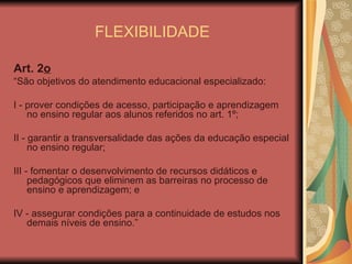 FLEXIBILIDADE Art. 2 o    “ São objetivos do atendimento educacional especializado: I - prover condições de acesso, participação e aprendizagem no ensino regular aos alunos referidos no art. 1º; II - garantir a transversalidade das ações da educação especial no ensino regular; III - fomentar o desenvolvimento de recursos didáticos e pedagógicos que eliminem as barreiras no processo de ensino e aprendizagem; e IV - assegurar condições para a continuidade de estudos nos demais níveis de ensino.” 