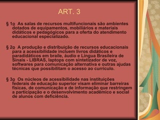 ART. 3 § 1 o   As salas de recursos multifuncionais são ambientes dotados de equipamentos, mobiliários e materiais didáticos e pedagógicos para a oferta do atendimento educacional especializado. § 2 o   A produção e distribuição de recursos educacionais para a acessibilidade incluem  livros didáticos e paradidáticos em braile, áudio e Língua Brasileira de Sinais - LIBRAS, laptops com sintetizador de voz, softwares para comunicação alternativa e outras ajudas técnicas que possibilitam o  acesso ao currículo. § 3 o   Os núcleos de acessibilidade nas instituições federais de educação superior visam eliminar barreiras físicas, de comunicação e de informação que restringem a participação e o desenvolvimento acadêmico e social de alunos com deficiência. 