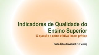 Indicadores de Qualidade do
Ensino Superior
O que são e como efetivá-los na prática
Profa. Silvia Cavalcanti R. Fleming
 