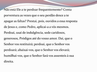 Não está Ele a te perdoar frequentemente? Conta
porventura as vezes que o seu perdão desce a te
apagar as faltas? Prestai, pois, ouvidos a essa resposta
de Jesus e, como Pedro, aplicai-a a vós mesmos.
Perdoai, usai de indulgência, sede caridosos,
generosos, Pródigos até do vosso amor. Dai, que o
Senhor vos restituirá; perdoai, que o Senhor vos
perdoará; abaixai-vos, que o Senhor vos elevará;
humilhai-vos, que o Senhor fará vos assenteis à sua
direita.
 