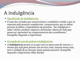 A indulgência
 Significado de Indulgência:
 É uma das virtudes que caracterizam o verdadeiro cristão e que se
expressa pela postura complacente, compreensiva, que se adota
perante as faltas e imperfeições do próximo. "Ser indulgente é
saber relevar, perdoar, esquecer, dissimular, diante de tudo que
possa ser reprovável no comportamento dos semelhantes".
Evangelho Segundo o Espiritismo
 Exemplo do uso da palavra Indulgência:
 A indulgência jamais se ocupa com os maus atos de outrem, a
menos que seja para prestar um serviço; mas, mesmo nesse caso,
tem o cuidado de os atenuar tanto quanto possível. Evangelho
Segundo o Espiritismo Allan Kardec
 