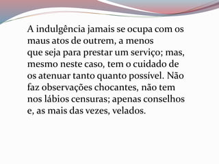 A indulgência jamais se ocupa com os
maus atos de outrem, a menos
que seja para prestar um serviço; mas,
mesmo neste caso, tem o cuidado de
os atenuar tanto quanto possível. Não
faz observações chocantes, não tem
nos lábios censuras; apenas conselhos
e, as mais das vezes, velados.
 
