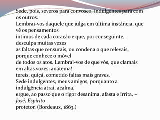 Sede, pois, severos para convosco, indulgentes para com
os outros.
Lembrai-vos daquele que julga em última instância, que
vê os pensamentos
íntimos de cada coração e que, por conseguinte,
desculpa muitas vezes
as faltas que censurais, ou condena o que relevais,
porque conhece o móvel
de todos os atos. Lembrai-vos de que vós, que clamais
em altas vozes: anátema!
tereis, quiçá, cometido faltas mais graves.
Sede indulgentes, meus amigos, porquanto a
indulgência atrai, acalma,
ergue, ao passo que o rigor desanima, afasta e irrita. –
José, Espírito
protetor. (Bordeaux, 1863.)
 