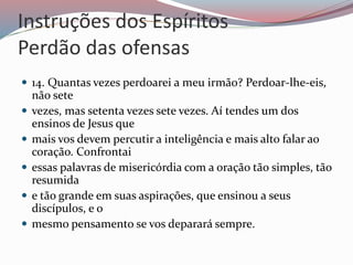Instruções dos Espíritos
Perdão das ofensas
 14. Quantas vezes perdoarei a meu irmão? Perdoar-lhe-eis,
não sete
 vezes, mas setenta vezes sete vezes. Aí tendes um dos
ensinos de Jesus que
 mais vos devem percutir a inteligência e mais alto falar ao
coração. Confrontai
 essas palavras de misericórdia com a oração tão simples, tão
resumida
 e tão grande em suas aspirações, que ensinou a seus
discípulos, e o
 mesmo pensamento se vos deparará sempre.
 