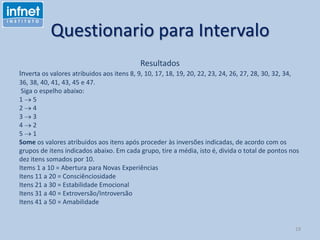Questionario para Intervalo
Resultados
Inverta os valores atribuidos aos itens 8, 9, 10, 17, 18, 19, 20, 22, 23, 24, 26, 27, 28, 30, 32, 34,
36, 38, 40, 41, 43, 45 e 47.
Siga o espelho abaixo:
1 5
2 4
3 3
4 2
5 1
Some os valores atribuidos aos itens após proceder às inversões indicadas, de acordo com os
grupos de itens indicados abaixo. Em cada grupo, tire a média, isto é, divida o total de pontos nos
dez itens somados por 10.
Items 1 a 10 = Abertura para Novas Experiências
Itens 11 a 20 = Consciênciosidade
Itens 21 a 30 = Estabilidade Emocional
Itens 31 a 40 = Extroversão/Introversão
Itens 41 a 50 = Amabilidade
19
 