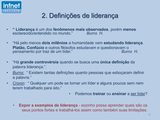 2. Definições de liderança
• “ Liderança é um dos fenômenos mais observados, porém menos
esclarecido/entendido no mundo.” Burns H.
• “Há pelo menos dois milênios a humanidade vem estudando liderança.
Platão, Confúcio e outros filósofos estudavam e questionavam o
pensamento por traz de um líder.” Burns H.
• “Há grande controvérsia quando se busca uma única definição da
palavra liderança.”.
• Burns: “ Existem tantas definições quanto pessoas que esboçaram definir
a palavra.”
• Cronin: “ Qualquer um pode se tornar um líder e alguns poucos sem nem
terem trabalhado para isto.”
• Podemos treinar ou ensinar a ser líder?
• Expor a exemplos de liderança - sozinho possa aprender quais são os
seus pontos fortes e trabalhá-los assim como também suas limitações.
l3
 