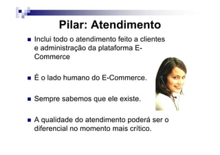 Pilar: Atendimento
Inclui todo o atendimento feito a clientes
e administração da plataforma E-
Commerce
É o lado humano do E-Commerce.É o lado humano do E-Commerce.
Sempre sabemos que ele existe.
A qualidade do atendimento poderá ser o
diferencial no momento mais crítico.
 