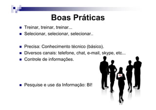 Boas Práticas
Treinar, treinar, treinar...
Selecionar, selecionar, selecionar..
Precisa: Conhecimento técnico (básico).
Diversos canais: telefone, chat, e-mail, skype, etc...Diversos canais: telefone, chat, e-mail, skype, etc...
Controle de informações.
Pesquise e use da Informação: BI!
 