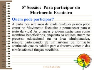 5ª Sessão:  Para participar do Movimento Escoteiro Quem pode participar?   A partir dos sete anos de idade qualquer pessoa pode entrar no Movimento Escoteiro e permanecer para o resto da vida! As crianças e jovens participam como membros beneficiários, enquanto os adultos atuam no processo educacional ou na área administrativa, sempre participando de um sistema de formação continuada que os habilita para o desenvolvimento das tarefas afetas à função escolhida . 