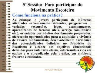 5ª Sessão:  Para participar do Movimento Escoteiro Como funciona na prática? As crianças e jovens participam de inúmeras atividades extremamente atraentes, progressivas e variadas (excursões, jogos, acampamentos, aprendizados de técnicas úteis, serviço comunitário etc.), orientados por adultos devidamente preparados, oferecendo oportunidades para a aquisição e vivência de valores fundamentais, desenvolvimento harmônico das potencialidades definidas no Propósito do Escotismo e alcance dos objetivos educacionais definidos para cada faixa etária, valorizando a vida em equipe e o aprendizado pela prática, em ambiente fraterno e edificante.  