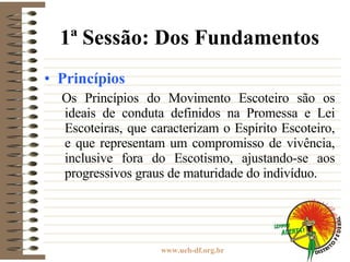 1ª Sessão: Dos Fundamentos Princípios Os Princípios do Movimento Escoteiro são os ideais de conduta definidos na Promessa e Lei Escoteiras, que caracterizam o Espírito Escoteiro, e que representam um compromisso de vivência, inclusive fora do Escotismo, ajustando-se aos progressivos graus de maturidade do indivíduo. 
