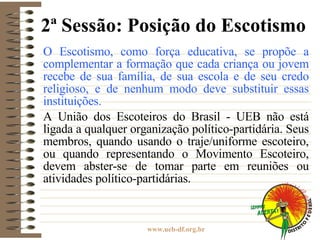 2ª Sessão: Posição do Escotismo O Escotismo, como força educativa, se propõe a complementar a formação que cada criança ou jovem recebe de sua família, de sua escola e de seu credo religioso, e de nenhum modo deve substituir essas instituições. A União dos Escoteiros do Brasil - UEB não está ligada a qualquer organização político-partidária. Seus membros, quando usando o traje/uniforme escoteiro, ou quando representando o Movimento Escoteiro, devem abster-se de tomar parte em reuniões ou atividades político-partidárias. 