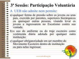 3ª Sessão: Participação Voluntária A  UEB não admite nem permite: a) qualquer forma de pressão sobre os jovens ou seus pais, exercida por parentes, superiores hierárquicos ou quaisquer outras pessoas, visando levar os jovens a ingressarem no Escotismo contra sua vontade. b) o uso do uniforme ou do traje escoteiro como vestimenta diária adotada por qualquer outra instituição: c) qualquer obrigatoriedade em ser membro do Movimento Escoteiro dentro de instituição  ou para nelas ingressar; 