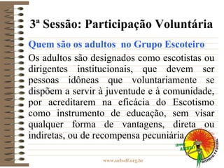3ª Sessão: Participação Voluntária Quem são os adultos  no Grupo Escoteiro Os adultos são designados como escotistas ou dirigentes institucionais, que devem ser pessoas idôneas que voluntariamente se dispõem a servir à juventude e à comunidade, por acreditarem na eficácia do Escotismo como instrumento de educação, sem visar qualquer forma de vantagens, direta ou indiretas, ou de recompensa pecuniária. 