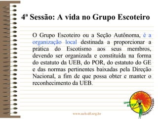4ª Sessão: A vida no Grupo Escoteiro O Grupo Escoteiro ou a Seção Autônoma,  é a organização local  destinada a proporcionar a prática do Escotismo aos seus membros, devendo ser organizada e constituída na forma do estatuto da UEB, do POR, do estatuto do GE e das normas pertinentes baixadas pela Direção Nacional, a fim de que possa obter e manter o reconhecimento da UEB . 