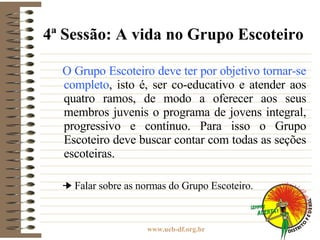 4ª Sessão: A vida no Grupo Escoteiro O Grupo Escoteiro deve ter por objetivo tornar-se completo , isto é, ser co-educativo e atender aos quatro ramos, de modo a oferecer aos seus membros juvenis o programa de jovens integral, progressivo e contínuo. Para isso o Grupo Escoteiro deve buscar contar com todas as seções escoteiras. Falar sobre as normas do Grupo Escoteiro. 