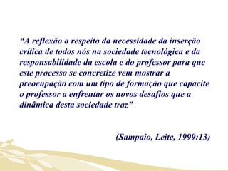 “ A reflexão a respeito da necessidade da inserção crítica de todos nós na sociedade tecnológica e da responsabilidade da escola e do professor para que este processo se concretize vem mostrar a preocupação com um tipo de formação que capacite o professor a enfrentar os novos desafios que a dinâmica desta sociedade traz” (Sampaio, Leite, 1999:13) 