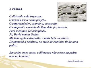 A PEDRA  O distraído nela tropeçou.  O bruto a usou como projétil.  O empreendedor, usando-a, construiu.  O camponês, cansado da lida, dela fez assento.  Para meninos, foi brinquedo.  Já, David matou Golias. Michelangelo extraiu-lhe a mais bela escultura.  Drummond a poetizou, no meio do caminho tinha uma pedra. Em todos esses casos, a diferença não esteve na pedra, mas no homem! Autor Desconhecido 