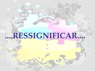 RESSIGNIFICAR.... ....RESSIGNIFICAR.... 