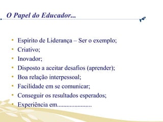 Espírito de Liderança – Ser o exemplo; Criativo; Inovador; Disposto a aceitar desafios (aprender); Boa relação interpessoal; Facilidade em se comunicar; Conseguir os resultados esperados; Experiência em...................... O Papel do Educador... 