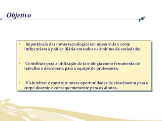 Importância das novas tecnologias em nossa vida e como influenciam a prática diária em todos os âmbitos da sociedade; Contribuir para a utilização da tecnologia como ferramenta de trabalho e descoberta para a equipe de professores; Vislumbrar e construir novas oportunidades de crescimento para o corpo docente e consequentemente para os alunos. Objetivo 
