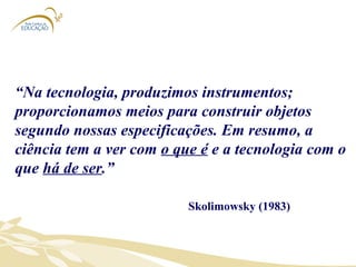 “ Na tecnologia, produzimos instrumentos; proporcionamos meios para construir objetos segundo nossas especificações. Em resumo, a ciência tem a ver com  o que é  e a tecnologia com o que  há de ser .”  Skolimowsky (1983) 