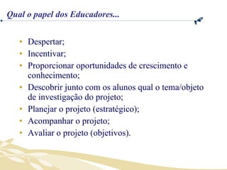 Despertar;  Incentivar;  Proporcionar oportunidades de crescimento e conhecimento; Descobrir junto com os alunos qual o tema/objeto de investigação do projeto; Planejar o projeto (estratégico); Acompanhar o projeto; Avaliar o projeto (objetivos). Qual o papel dos Educadores... 